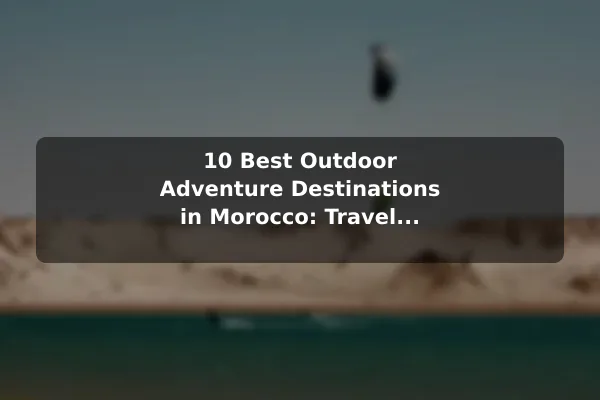 10 Best Outdoor Adventure Destinations in Morocco: Travel Recommendations and Tips