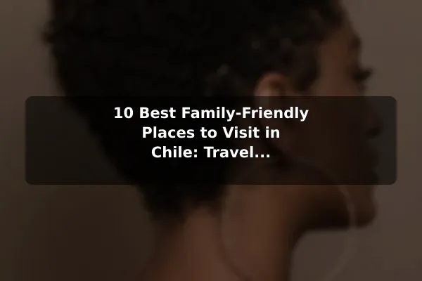 10 Best Family-Friendly Places to Visit in Chile: Travel Recommendations and Tips